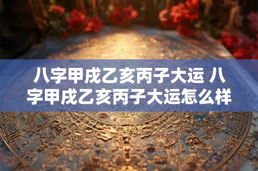 八字甲戌乙亥丙子大运 八字甲戌乙亥丙子大运怎么样 八字甲戌乙亥丙子大运 八字甲戌乙亥丙子大运怎么样