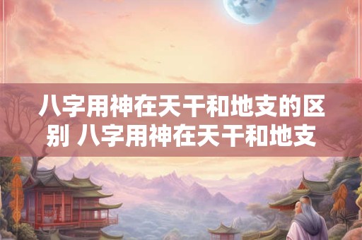 八字用神在天干和地支的区别 八字用神在天干和地支的区别是什么 八字用神在天干和地支的区别 八字用神在天干和地支的区别是什么
