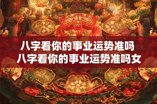 八字看你的事业运势准吗 八字看你的事业运势准吗女生