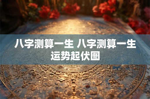 八字测算一生 八字测算一生运势起伏图 八字测算一生 八字测算一生运势起伏图