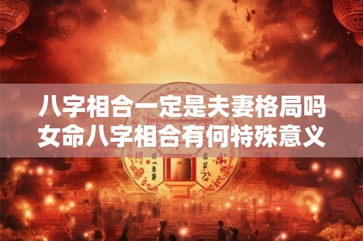 八字相合一定是夫妻格局吗女命八字相合有何特殊意义 八字相合一定是夫妻格局吗女命八字相合有何特殊意义