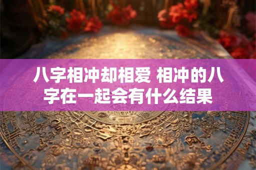 详细阅读:八字相冲却相爱 相冲的八字在一起会有什么结果 八字相冲却相爱 相冲的八字在一起会有什么结果