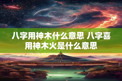 八字用神木什么意思 八字喜用神木火是什么意思