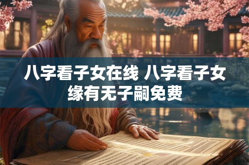 八字看子女在线 八字看子女缘有无子嗣免费 八字看子女在线 八字看子女缘有无子嗣免费