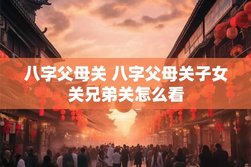 八字父母关 八字父母关子女关兄弟关怎么看