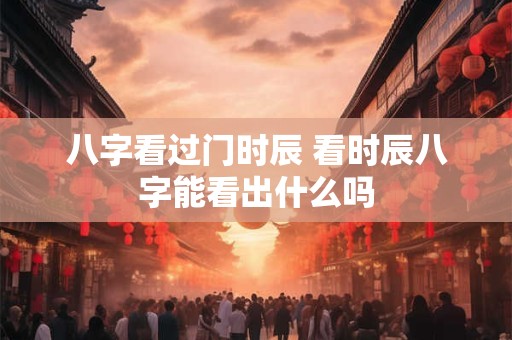 八字看过门时辰 看时辰八字能看出什么吗 八字看过门时辰 看时辰八字能看出什么吗