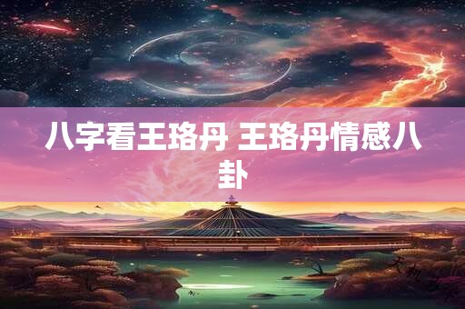 八字看王珞丹 王珞丹情感八卦