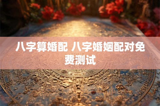 八字算婚配 八字婚姻配对免费测试