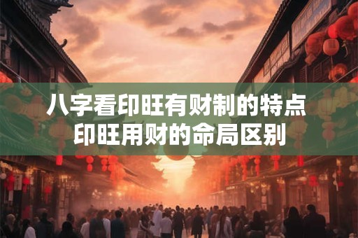八字看印旺有财制的特点 印旺用财的命局区别 八字看印旺有财制的特点 印旺用财的命局区别