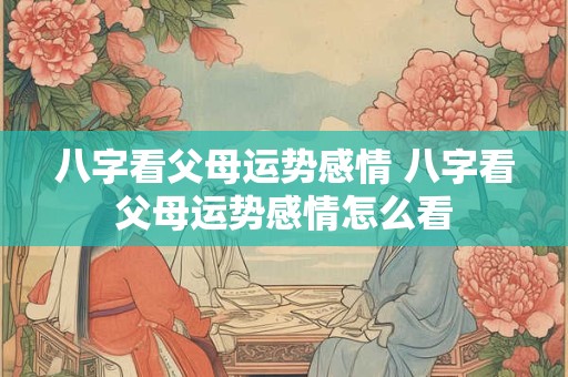 八字看父母运势感情 八字看父母运势感情怎么看 八字看父母运势感情 八字看父母运势感情怎么看