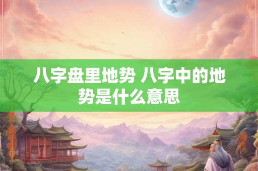 八字盘里地势 八字中的地势是什么意思
