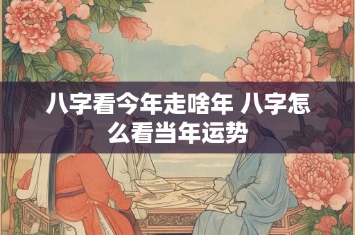 八字看今年走啥年 八字怎么看当年运势