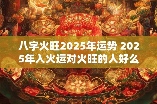 八字火旺2025年运势 2025年入火运对火旺的人好么