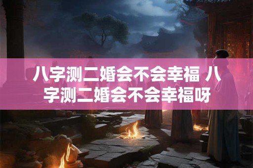 八字测二婚会不会幸福 八字测二婚会不会幸福呀