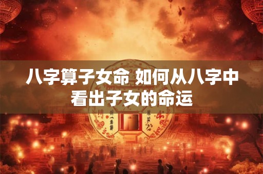 八字算子女命 如何从八字中看出子女的命运