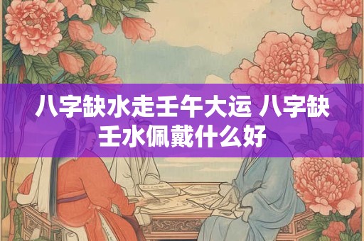 八字缺水走壬午大运 八字缺壬水佩戴什么好
