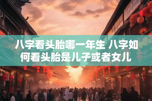 八字看头胎哪一年生 八字如何看头胎是儿子或者女儿