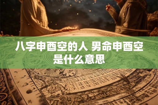 八字申酉空的人 男命申酉空是什么意思