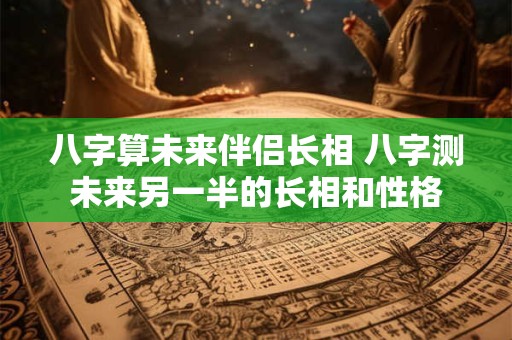八字算未来伴侣长相 八字测未来另一半的长相和性格