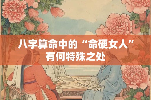 八字算命中的“命硬女人”有何特殊之处 八字算命中的“命硬女人”有何特殊之处