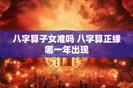 八字算子女准吗 八字算正缘哪一年出现