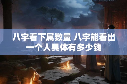 八字看下属数量 八字能看出一个人具体有多少钱