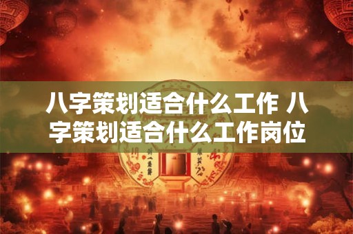 八字策划适合什么工作 八字策划适合什么工作岗位