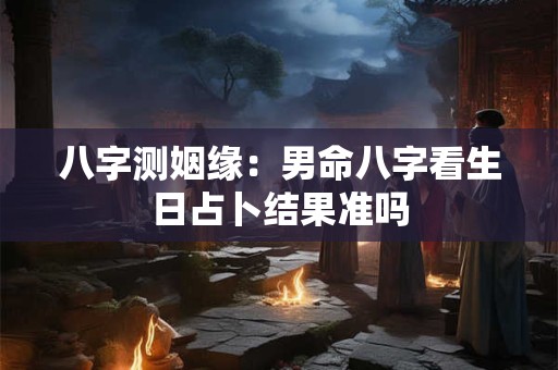 八字测姻缘:男命八字看生日占卜结果准吗 八字测姻缘:男命八字看生日占卜结果准吗