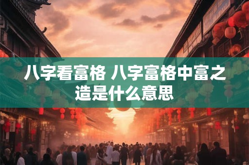 八字看富格 八字富格中富之造是什么意思