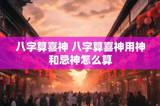 八字算喜神 八字算喜神用神和忌神怎么算 八字算喜神 八字算喜神用神和忌神怎么算