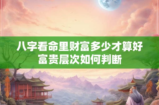 八字看命里财富多少才算好富贵层次如何判断