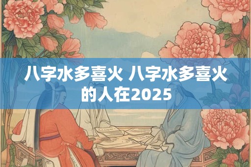 八字水多喜火 八字水多喜火的人在2025