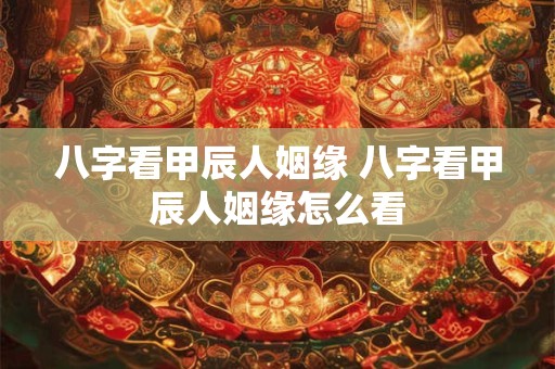 八字看甲辰人姻缘 八字看甲辰人姻缘怎么看