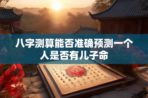 八字测算能否准确预测一个人是否有儿子命