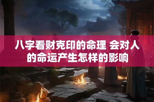 八字看财克印的命理 会对人的命运产生怎样的影响