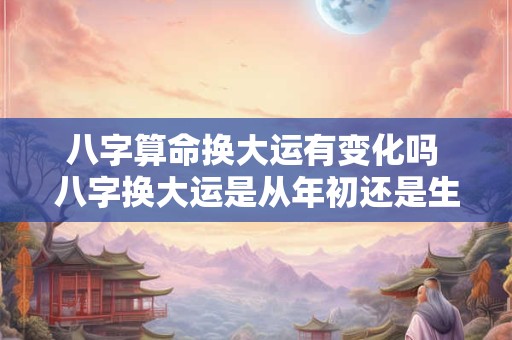 八字算命换大运有变化吗 八字换大运是从年初还是生日
