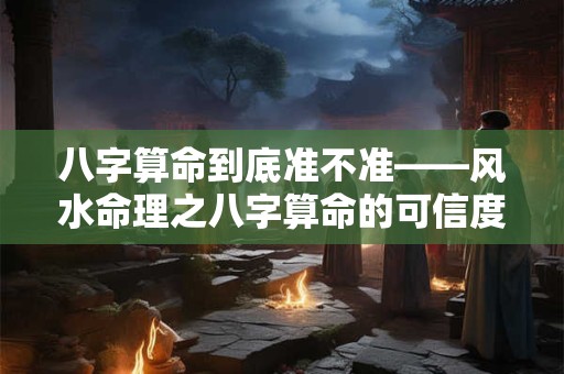 八字算命到底准不准——风水命理之八字算命的可信度探讨
