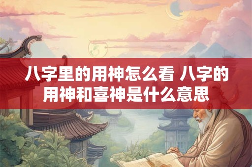 八字里的用神怎么看 八字的用神和喜神是什么意思