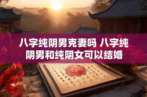 八字纯阴男克妻吗 八字纯阴男和纯阴女可以结婚