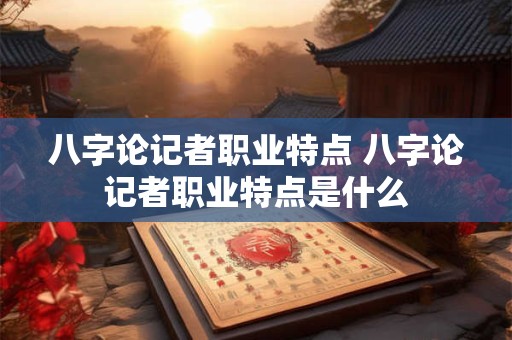 八字论记者职业特点 八字论记者职业特点是什么