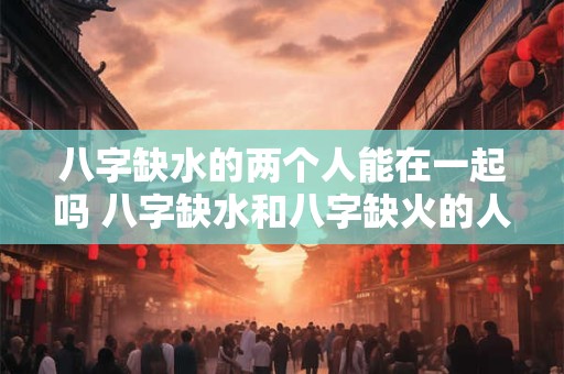 八字缺水的两个人能在一起吗 八字缺水和八字缺火的人能在一起吗