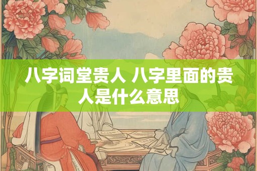 八字词堂贵人 八字里面的贵人是什么意思