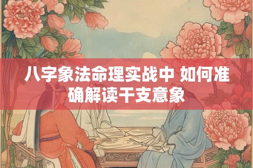 八字象法命理实战中 如何准确解读干支意象