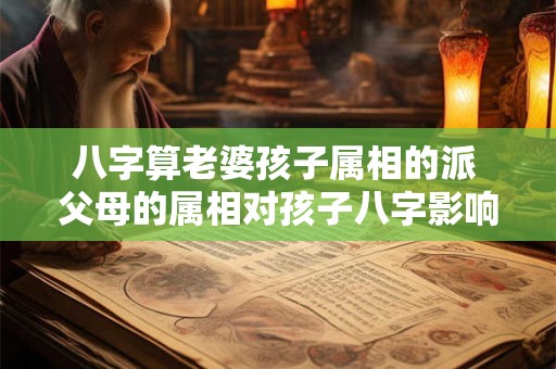 八字算老婆孩子属相的派 父母的属相对孩子八字影响大吗