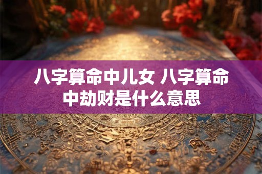 八字算命中儿女 八字算命中劫财是什么意思