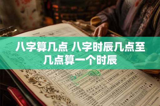 八字算几点 八字时辰几点至几点算一个时辰