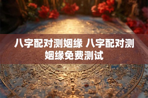 八字配对测姻缘 八字配对测姻缘免费测试