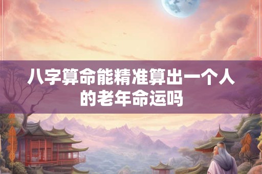 八字算命能精准算出一个人的老年命运吗