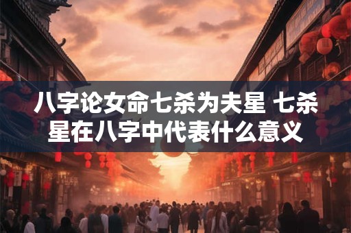 八字论女命七杀为夫星 七杀星在八字中代表什么意义