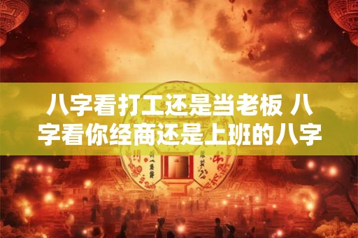 八字看打工还是当老板 八字看你经商还是上班的八字